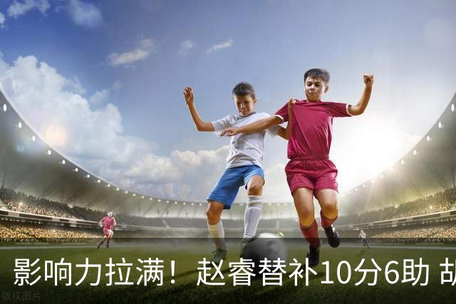 影响力拉满！赵睿替补10分6助 胡明轩15+5+4独扛球队